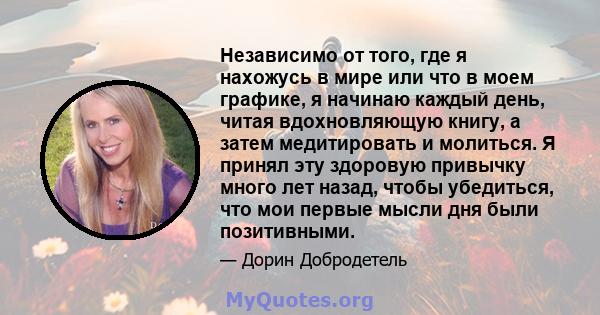 Независимо от того, где я нахожусь в мире или что в моем графике, я начинаю каждый день, читая вдохновляющую книгу, а затем медитировать и молиться. Я принял эту здоровую привычку много лет назад, чтобы убедиться, что