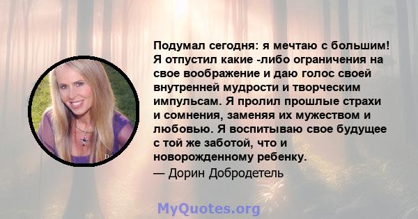 Подумал сегодня: я мечтаю с большим! Я отпустил какие -либо ограничения на свое воображение и даю голос своей внутренней мудрости и творческим импульсам. Я пролил прошлые страхи и сомнения, заменяя их мужеством и