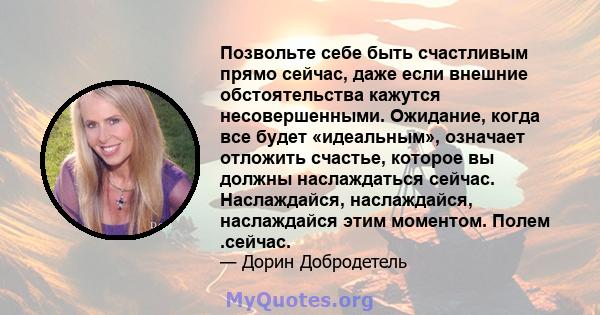 Позвольте себе быть счастливым прямо сейчас, даже если внешние обстоятельства кажутся несовершенными. Ожидание, когда все будет «идеальным», означает отложить счастье, которое вы должны наслаждаться сейчас. Наслаждайся, 