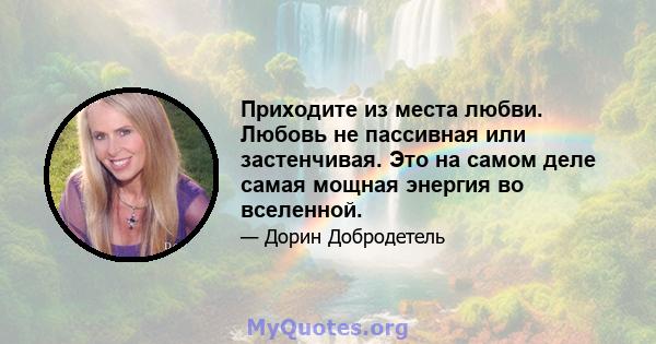 Приходите из места любви. Любовь не пассивная или застенчивая. Это на самом деле самая мощная энергия во вселенной.