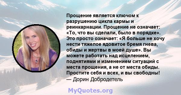 Прощение является ключом к разрушению цикла кармы и реинкарнации. Прощение не означает: «То, что вы сделали, было в порядке». Это просто означает: «Я больше не хочу нести тяжелое ядовитое бремя гнева, обиды и жертвы в