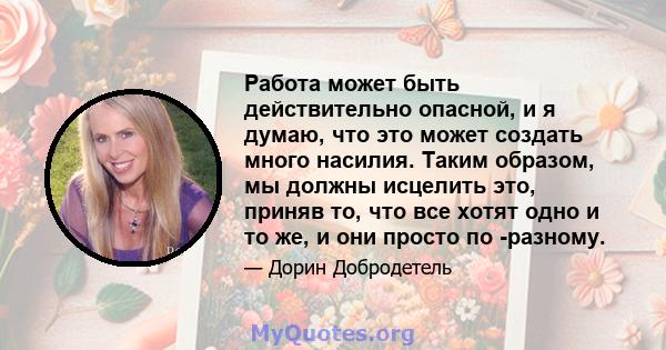 Работа может быть действительно опасной, и я думаю, что это может создать много насилия. Таким образом, мы должны исцелить это, приняв то, что все хотят одно и то же, и они просто по -разному.