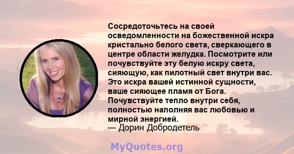 Сосредоточьтесь на своей осведомленности на божественной искра кристально белого света, сверкающего в центре области желудка. Посмотрите или почувствуйте эту белую искру света, сияющую, как пилотный свет внутри вас. Это 