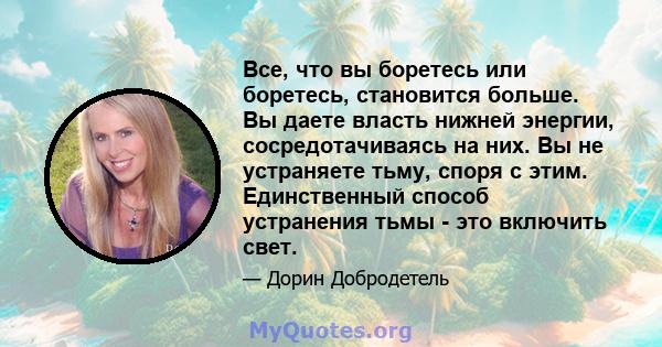 Все, что вы боретесь или боретесь, становится больше. Вы даете власть нижней энергии, сосредотачиваясь на них. Вы не устраняете тьму, споря с этим. Единственный способ устранения тьмы - это включить свет.