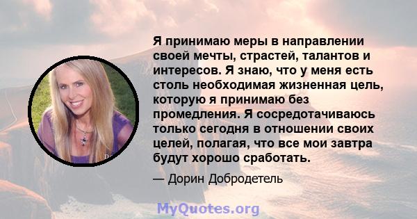 Я принимаю меры в направлении своей мечты, страстей, талантов и интересов. Я знаю, что у меня есть столь необходимая жизненная цель, которую я принимаю без промедления. Я сосредотачиваюсь только сегодня в отношении