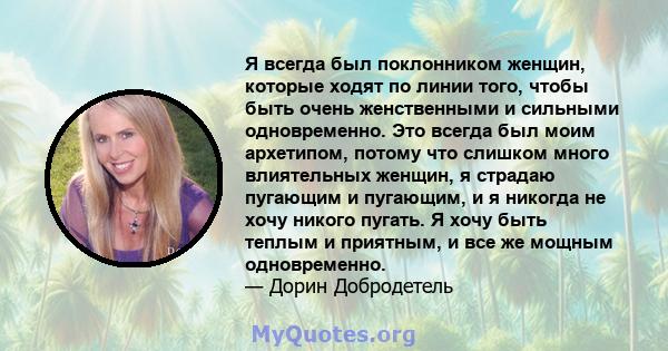 Я всегда был поклонником женщин, которые ходят по линии того, чтобы быть очень женственными и сильными одновременно. Это всегда был моим архетипом, потому что слишком много влиятельных женщин, я страдаю пугающим и