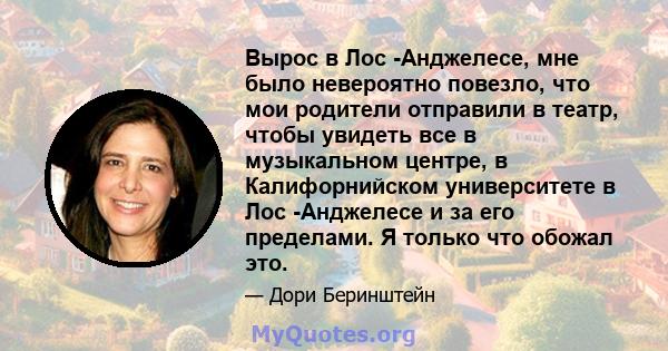 Вырос в Лос -Анджелесе, мне было невероятно повезло, что мои родители отправили в театр, чтобы увидеть все в музыкальном центре, в Калифорнийском университете в Лос -Анджелесе и за его пределами. Я только что обожал это.