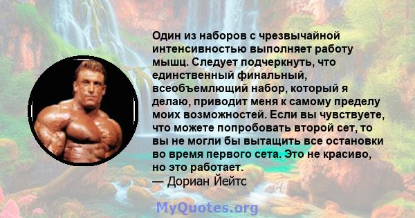 Один из наборов с чрезвычайной интенсивностью выполняет работу мышц. Следует подчеркнуть, что единственный финальный, всеобъемлющий набор, который я делаю, приводит меня к самому пределу моих возможностей. Если вы