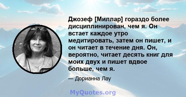 Джозеф [Миллар] гораздо более дисциплинирован, чем я. Он встает каждое утро медитировать, затем он пишет, и он читает в течение дня. Он, вероятно, читает десять книг для моих двух и пишет вдвое больше, чем я.