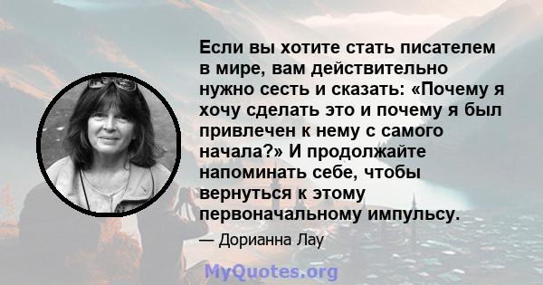 Если вы хотите стать писателем в мире, вам действительно нужно сесть и сказать: «Почему я хочу сделать это и почему я был привлечен к нему с самого начала?» И продолжайте напоминать себе, чтобы вернуться к этому