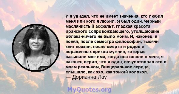 И я увидел, что не имеет значения, кто любил меня или кого я любил. Я был один. Черный маслянистый асфальт, гладкая красота иранского сопровождающего, утолщающие облака-ничего не было моим. И, наконец, я понял, после