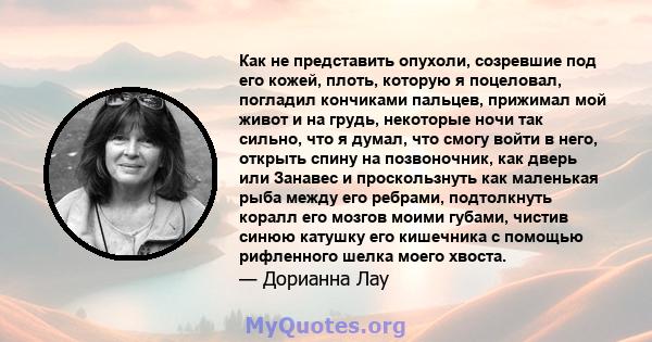 Как не представить опухоли, созревшие под его кожей, плоть, которую я поцеловал, погладил кончиками пальцев, прижимал мой живот и на грудь, некоторые ночи так сильно, что я думал, что смогу войти в него, открыть спину