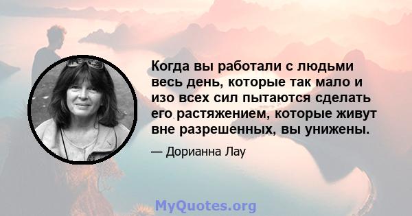 Когда вы работали с людьми весь день, которые так мало и изо всех сил пытаются сделать его растяжением, которые живут вне разрешенных, вы унижены.