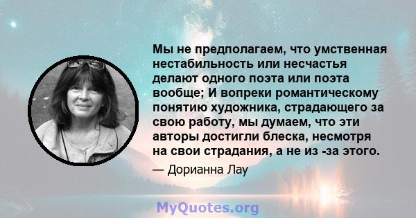 Мы не предполагаем, что умственная нестабильность или несчастья делают одного поэта или поэта вообще; И вопреки романтическому понятию художника, страдающего за свою работу, мы думаем, что эти авторы достигли блеска,