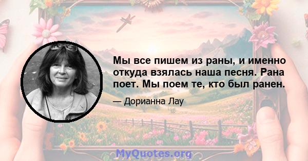 Мы все пишем из раны, и именно откуда взялась наша песня. Рана поет. Мы поем те, кто был ранен.