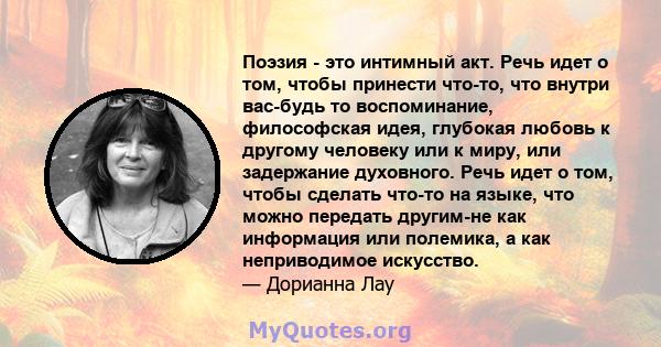 Поэзия - это интимный акт. Речь идет о том, чтобы принести что-то, что внутри вас-будь то воспоминание, философская идея, глубокая любовь к другому человеку или к миру, или задержание духовного. Речь идет о том, чтобы