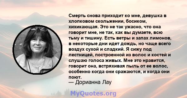 Смерть снова приходит ко мне, девушка в хлопковом скольжении, босиком, хихикающая. Это не так ужасно, что она говорит мне, не так, как вы думаете, всю тьму и тишину. Есть ветры и запах лимонов, в некоторые дни идет