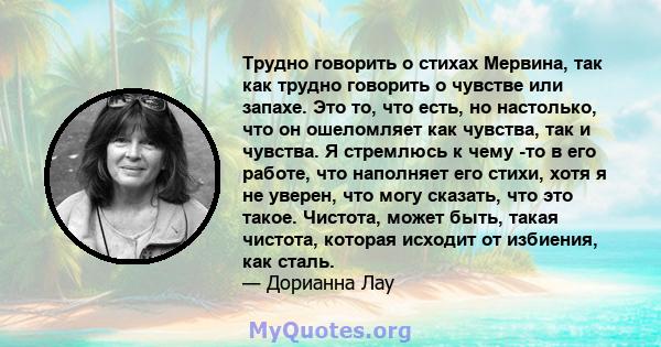 Трудно говорить о стихах Мервина, так как трудно говорить о чувстве или запахе. Это то, что есть, но настолько, что он ошеломляет как чувства, так и чувства. Я стремлюсь к чему -то в его работе, что наполняет его стихи, 