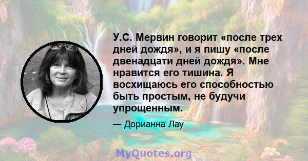 У.С. Мервин говорит «после трех дней дождя», и я пишу «после двенадцати дней дождя». Мне нравится его тишина. Я восхищаюсь его способностью быть простым, не будучи упрощенным.