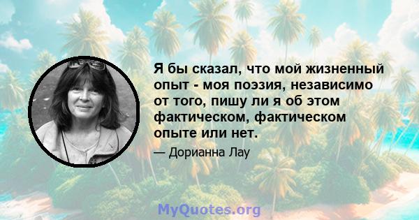 Я бы сказал, что мой жизненный опыт - моя поэзия, независимо от того, пишу ли я об этом фактическом, фактическом опыте или нет.