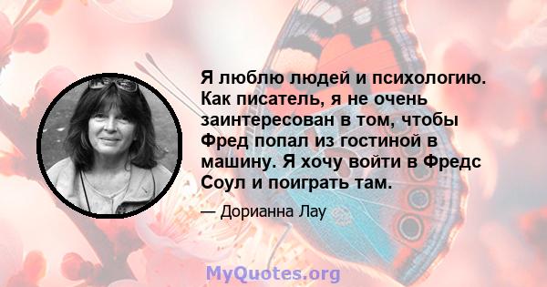 Я люблю людей и психологию. Как писатель, я не очень заинтересован в том, чтобы Фред попал из гостиной в машину. Я хочу войти в Фредс Соул и поиграть там.