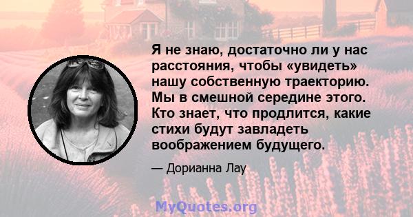 Я не знаю, достаточно ли у нас расстояния, чтобы «увидеть» нашу собственную траекторию. Мы в смешной середине этого. Кто знает, что продлится, какие стихи будут завладеть воображением будущего.