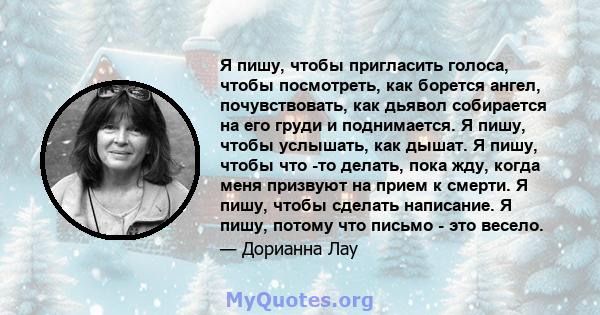 Я пишу, чтобы пригласить голоса, чтобы посмотреть, как борется ангел, почувствовать, как дьявол собирается на его груди и поднимается. Я пишу, чтобы услышать, как дышат. Я пишу, чтобы что -то делать, пока жду, когда