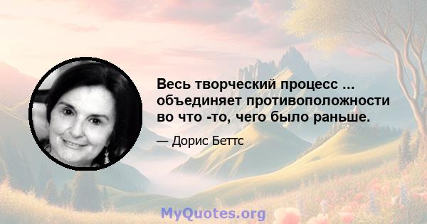 Весь творческий процесс ... объединяет противоположности во что -то, чего было раньше.