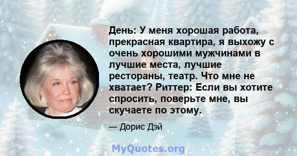 День: У меня хорошая работа, прекрасная квартира, я выхожу с очень хорошими мужчинами в лучшие места, лучшие рестораны, театр. Что мне не хватает? Риттер: Если вы хотите спросить, поверьте мне, вы скучаете по этому.