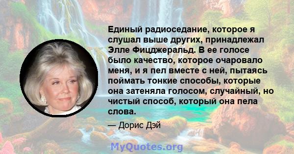 Единый радиоседание, которое я слушал выше других, принадлежал Элле Фицджеральд. В ее голосе было качество, которое очаровало меня, и я пел вместе с ней, пытаясь поймать тонкие способы, которые она затеняла голосом,