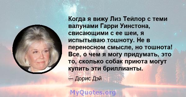 Когда я вижу Лиз Тейлор с теми валунами Гарри Уинстона, свисающими с ее шеи, я испытываю тошноту. Не в переносном смысле, но тошнота! Все, о чем я могу придумать, это то, сколько собак приюта могут купить эти бриллианты.