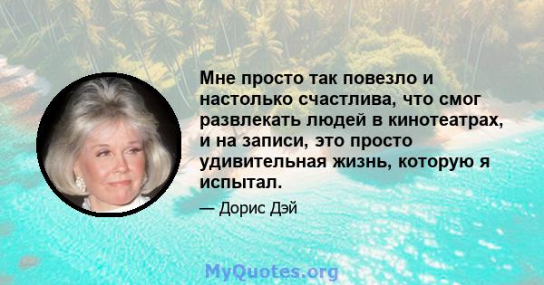 Мне просто так повезло и настолько счастлива, что смог развлекать людей в кинотеатрах, и на записи, это просто удивительная жизнь, которую я испытал.