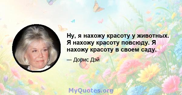 Ну, я нахожу красоту у животных. Я нахожу красоту повсюду. Я нахожу красоту в своем саду.