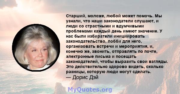 Старший, моложе, любой может помочь. Мы узнали, что наши законодатели слушают, и люди со страстными и вдумчивыми проблемами каждый день имеют значение. У нас были избиратели инициировать законодательство, лобби для