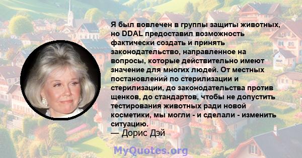 Я был вовлечен в группы защиты животных, но DDAL предоставил возможность фактически создать и принять законодательство, направленное на вопросы, которые действительно имеют значение для многих людей. От местных