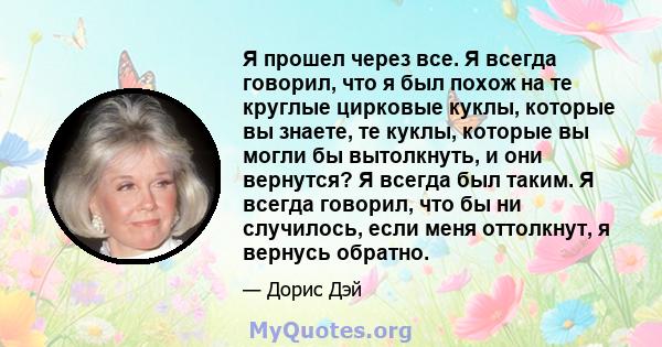 Я прошел через все. Я всегда говорил, что я был похож на те круглые цирковые куклы, которые вы знаете, те куклы, которые вы могли бы вытолкнуть, и они вернутся? Я всегда был таким. Я всегда говорил, что бы ни случилось, 