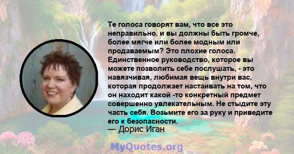 Те голоса говорят вам, что все это неправильно, и вы должны быть громче, более мягче или более модным или продаваемым? Это плохие голоса. Единственное руководство, которое вы можете позволить себе послушать, - это