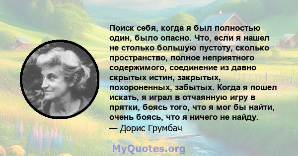 Поиск себя, когда я был полностью один, было опасно. Что, если я нашел не столько большую пустоту, сколько пространство, полное неприятного содержимого, соединение из давно скрытых истин, закрытых, похороненных,