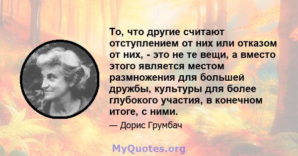 То, что другие считают отступлением от них или отказом от них, - это не те вещи, а вместо этого является местом размножения для большей дружбы, культуры для более глубокого участия, в конечном итоге, с ними.