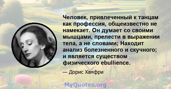 Человек, привлеченный к танцам как профессия, общеизвестно не намекает. Он думает со своими мышцами, прелести в выражении тела, а не словами; Находит анализ болезненного и скучного; и является существом физического