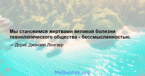 Мы становимся жертвами великой болезни технологического общества - бессмысленностью.