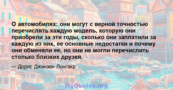 О автомобилях: они могут с верной точностью перечислять каждую модель, которую они приобрели за эти годы, сколько они заплатили за каждую из них, ее основные недостатки и почему они обменяли ее, но они не могли