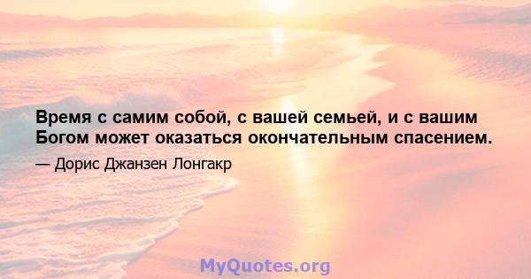 Время с самим собой, с вашей семьей, и с вашим Богом может оказаться окончательным спасением.