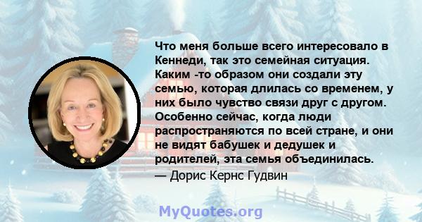 Что меня больше всего интересовало в Кеннеди, так это семейная ситуация. Каким -то образом они создали эту семью, которая длилась со временем, у них было чувство связи друг с другом. Особенно сейчас, когда люди