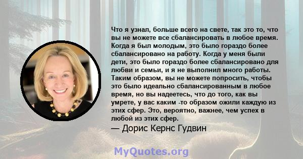 Что я узнал, больше всего на свете, так это то, что вы не можете все сбалансировать в любое время. Когда я был молодым, это было гораздо более сбалансировано на работу. Когда у меня были дети, это было гораздо более