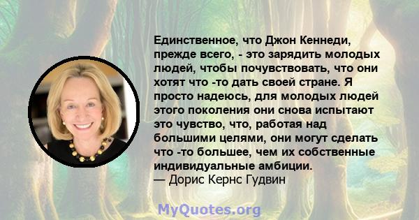 Единственное, что Джон Кеннеди, прежде всего, - это зарядить молодых людей, чтобы почувствовать, что они хотят что -то дать своей стране. Я просто надеюсь, для молодых людей этого поколения они снова испытают это