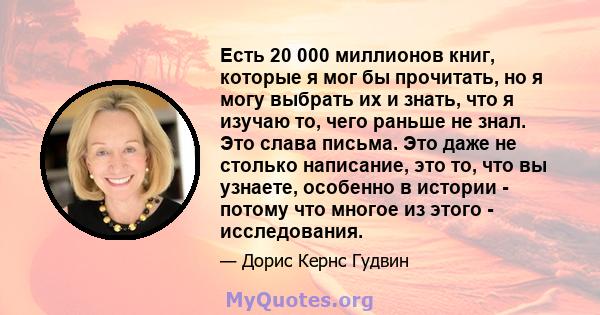 Есть 20 000 миллионов книг, которые я мог бы прочитать, но я могу выбрать их и знать, что я изучаю то, чего раньше не знал. Это слава письма. Это даже не столько написание, это то, что вы узнаете, особенно в истории -