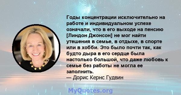 Годы концентрации исключительно на работе и индивидуальном успехе означали, что в его выходе на пенсию [Линдон Джонсон] не мог найти утешения в семье, в отдыхе, в спорте или в хобби. Это было почти так, как будто дыра в 