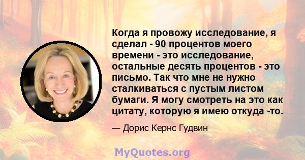 Когда я провожу исследование, я сделал - 90 процентов моего времени - это исследование, остальные десять процентов - это письмо. Так что мне не нужно сталкиваться с пустым листом бумаги. Я могу смотреть на это как