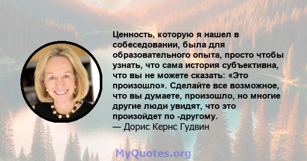 Ценность, которую я нашел в собеседовании, была для образовательного опыта, просто чтобы узнать, что сама история субъективна, что вы не можете сказать: «Это произошло». Сделайте все возможное, что вы думаете,